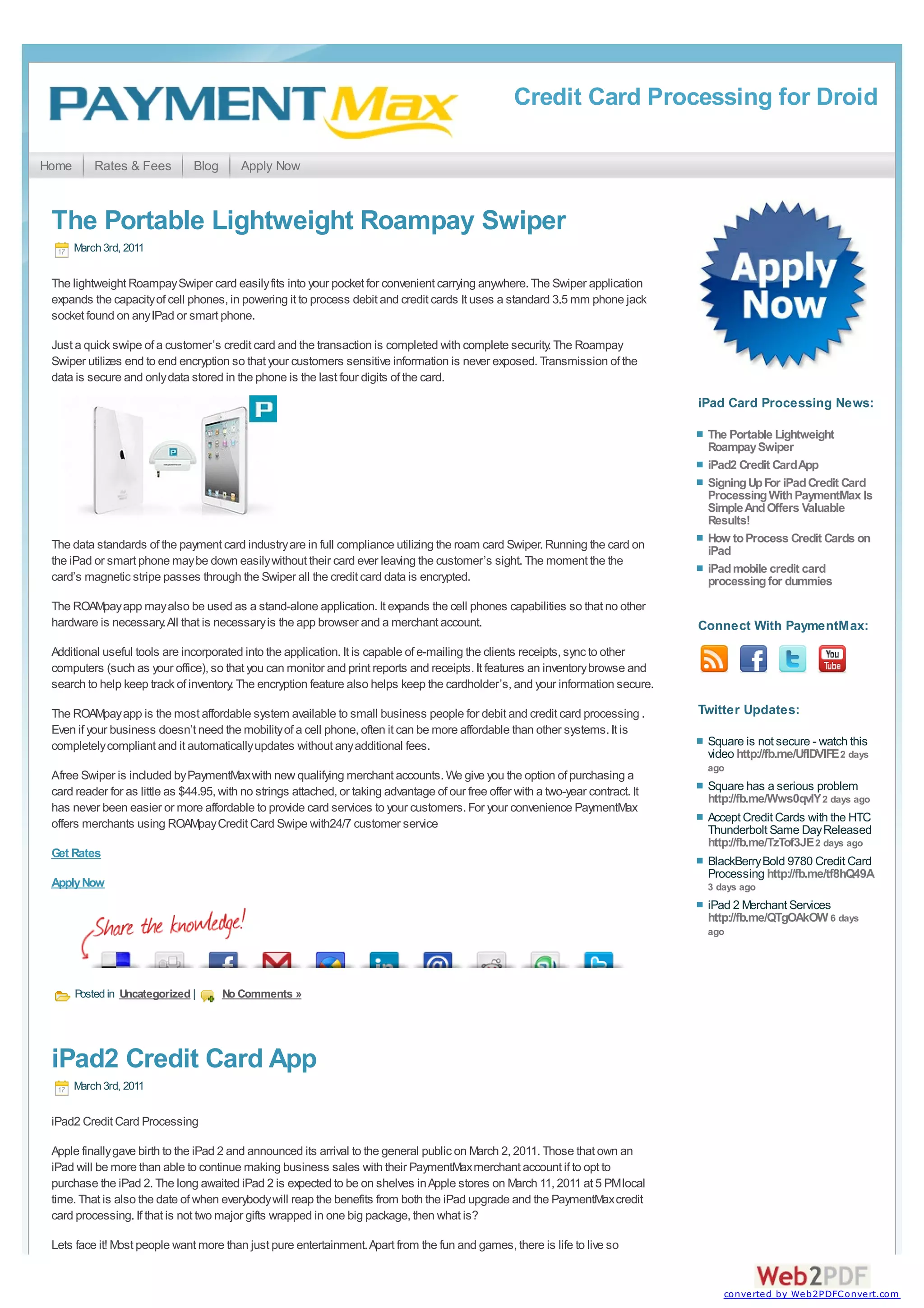 Credit Card Processing for Droid

Home       Rates & Fees         Blog      Apply Now



 The Portable Lightweight Roampay Swiper
       March 3rd, 2011

 The lightweight Roampay Swiper card easily fits into your pocket for convenient carrying anywhere. The Swiper application
 expands the capacity of cell phones, in powering it to process debit and credit cards It uses a standard 3.5 mm phone jack
 socket found on any IPad or smart phone.

 Just a quick swipe of a customer’s credit card and the transaction is completed with complete security. The Roampay
 Swiper utilizes end to end encryption so that your customers sensitive information is never exposed. Transmission of the
 data is secure and only data stored in the phone is the last four digits of the card.
                                                                                                                                     iPad Card Processing News:

                                                                                                                                      The Portable Lightweight
                                                                                                                                      Roampay Swiper
                                                                                                                                      iPad2 Credit Card App
                                                                                                                                      Signing Up For iPad Credit Card
                                                                                                                                      Processing With PaymentMax Is
                                                                                                                                      Simple And Offers Valuable
                                                                                                                                      Results!
 The data standards of the payment card industry are in full compliance utilizing the roam card Swiper. Running the card on           How to Process Credit Cards on
                                                                                                                                      iPad
 the iPad or smart phone may be down easily without their card ever leaving the customer’s sight. The moment the the
                                                                                                                                      iPad mobile credit card
 card’s magnetic stripe passes through the Swiper all the credit card data is encrypted.                                              processing for dummies
 The ROAMpay app may also be used as a stand-alone application. It expands the cell phones capabilities so that no other
 hardware is necessary. All that is necessary is the app browser and a merchant account.                                             Connect With PaymentMax:
 Additional useful tools are incorporated into the application. It is capable of e-mailing the clients receipts, sync to other
 computers (such as your office), so that you can monitor and print reports and receipts. It features an inventory browse and
 search to help keep track of inventory. The encryption feature also helps keep the cardholder’s, and your information secure.

 The ROAMpay app is the most affordable system available to small business people for debit and credit card processing .             Twitter Updates:
 Even if your business doesn’t need the mobility of a cell phone, often it can be more affordable than other systems. It is
 completely compliant and it automatically updates without any additional fees.                                                       Square is not secure - watch this
                                                                                                                                      video http://fb.me/UflDVlFE 2 days
                                                                                                                                      ago
 Afree Swiper is included by PaymentMax with new qualifying merchant accounts. We give you the option of purchasing a
 card reader for as little as $44.95, with no strings attached, or taking advantage of our free offer with a two-year contract. It    Square has a serious problem
                                                                                                                                      http://fb.me/Wws0qvlY 2 days ago
 has never been easier or more affordable to provide card services to your customers. For your convenience PaymentMax
 offers merchants using ROAMpay Credit Card Swipe with24/7 customer service                                                           Accept Credit Cards with the HTC
                                                                                                                                      Thunderbolt Same Day Released
                                                                                                                                      http://fb.me/TzTof3JE 2 days ago
 Get Rates
                                                                                                                                      BlackBerry Bold 9780 Credit Card
                                                                                                                                      Processing http://fb.me/tf8hQ49A
 Apply Now                                                                                                                            3 days ago
                                                                                                                                      iPad 2 Merchant Services
                                                                                                                                      http://fb.me/QTgOAkOW 6 days
                                                                                                                                      ago




       Posted in Uncategorized |       No Comments »




 iPad2 Credit Card App
       March 3rd, 2011

 iPad2 Credit Card Processing

 Apple finally gave birth to the iPad 2 and announced its arrival to the general public on March 2, 2011. Those that own an
 iPad will be more than able to continue making business sales with their PaymentMax merchant account if to opt to
 purchase the iPad 2. The long awaited iPad 2 is expected to be on shelves in Apple stores on March 11, 2011 at 5 PM local
 time. That is also the date of when everybody will reap the benefits from both the iPad upgrade and the PaymentMax credit
 card processing. If that is not two major gifts wrapped in one big package, then what is?

 Lets face it! Most people want more than just pure entertainment. Apart from the fun and games, there is life to live so


                                                                                                                                         converted by Web2PDFConvert.com
 