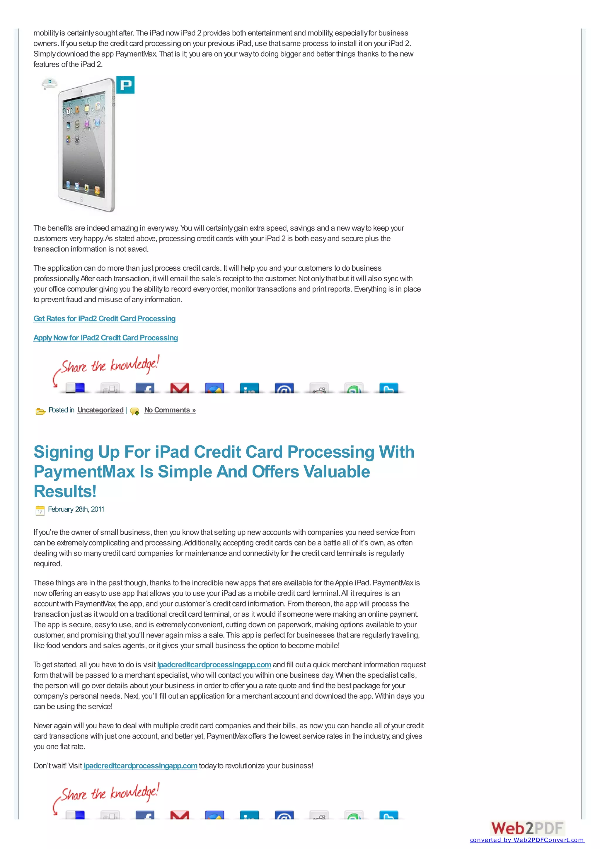 mobility is certainly sought after. The iPad now iPad 2 provides both entertainment and mobility, especially for business
owners. If you setup the credit card processing on your previous iPad, use that same process to install it on your iPad 2.
Simply download the app PaymentMax. That is it; you are on your way to doing bigger and better things thanks to the new
features of the iPad 2.




The benefits are indeed amazing in every way. You will certainly gain extra speed, savings and a new way to keep your
customers very happy. As stated above, processing credit cards with your iPad 2 is both easy and secure plus the
transaction information is not saved.

The application can do more than just process credit cards. It will help you and your customers to do business
professionally. After each transaction, it will email the sale’s receipt to the customer. Not only that but it will also sync with
your office computer giving you the ability to record every order, monitor transactions and print reports. Everything is in place
to prevent fraud and misuse of any information.

Get Rates for iPad2 Credit Card Processing

Apply Now for iPad2 Credit Card Processing




     Posted in Uncategorized |       No Comments »




Signing Up For iPad Credit Card Processing With
PaymentMax Is Simple And Offers Valuable
Results!
    February 28th, 2011

If you’re the owner of small business, then you know that setting up new accounts with companies you need service from
can be extremely complicating and processing. Additionally, accepting credit cards can be a battle all of it’s own, as often
dealing with so many credit card companies for maintenance and connectivity for the credit card terminals is regularly
required.

These things are in the past though, thanks to the incredible new apps that are available for the Apple iPad. PaymentMax is
now offering an easy to use app that allows you to use your iPad as a mobile credit card terminal. All it requires is an
account with PaymentMax, the app, and your customer’s credit card information. From thereon, the app will process the
transaction just as it would on a traditional credit card terminal, or as it would if someone were making an online payment.
The app is secure, easy to use, and is extremely convenient, cutting down on paperwork, making options available to your
customer, and promising that you’ll never again miss a sale. This app is perfect for businesses that are regularly traveling,
like food vendors and sales agents, or it gives your small business the option to become mobile!

T get started, all you have to do is visit ipadcreditcardprocessingapp.com and fill out a quick merchant information request
 o
form that will be passed to a merchant specialist, who will contact you within one business day. When the specialist calls,
the person will go over details about your business in order to offer you a rate quote and find the best package for your
company’s personal needs. Next, you’ll fill out an application for a merchant account and download the app. Within days you
can be using the service!

Never again will you have to deal with multiple credit card companies and their bills, as now you can handle all of your credit
card transactions with just one account, and better yet, PaymentMax offers the lowest service rates in the industry, and gives
you one flat rate.

Don’t wait! Visit ipadcreditcardprocessingapp.com today to revolutionize your business!




                                                                                                                                     converted by Web2PDFConvert.com
 