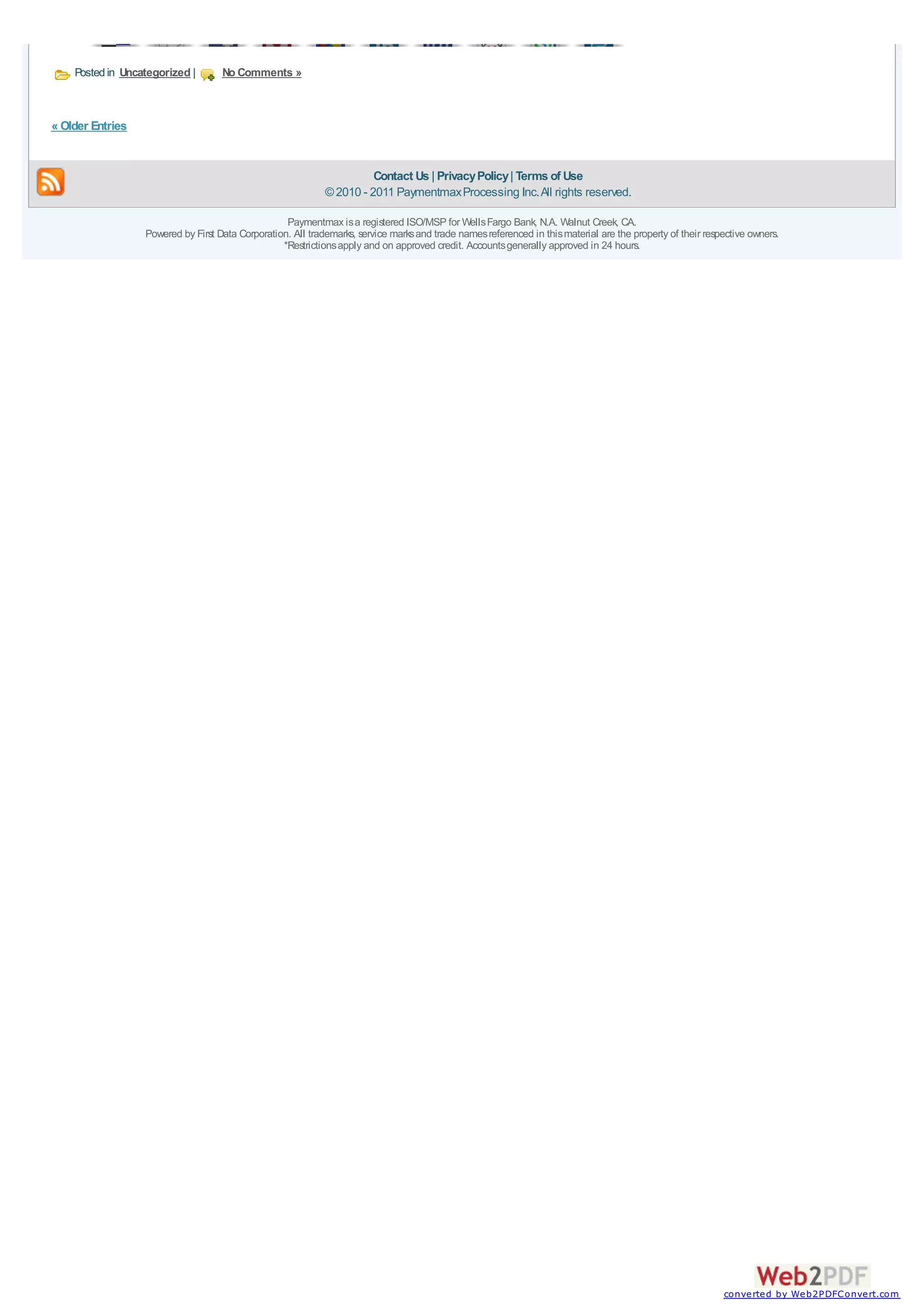Posted in Uncategorized |       No Comments »



« Older Entries


                                                                       Contact Us | Privacy Policy | Terms of Use
                                                             © 2010 - 2011 Paymentmax Processing Inc. All rights reserved.

                                                   Paymentmax is a registered ISO/MSP for Wells Fargo Bank, N.A. Walnut Creek, CA.
                  Powered by First Data Corporation. All trademarks, service marks and trade names referenced in this material are the property of their respective owners.
                                                  *Restrictions apply and on approved credit. Accounts generally approved in 24 hours.




                                                                                                                                                             converted by Web2PDFConvert.com
 