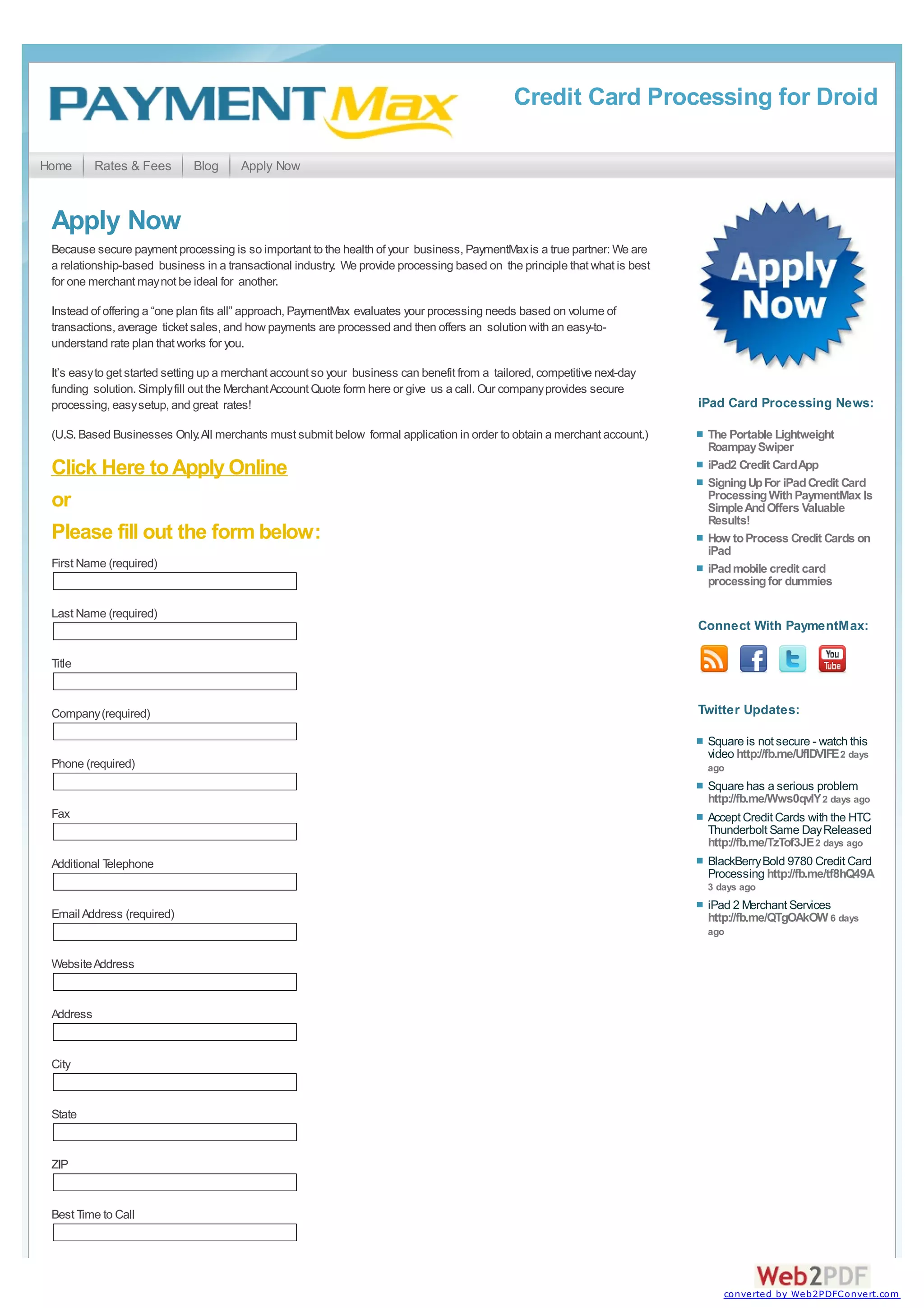 Credit Card Processing for Droid

Home       Rates & Fees       Blog      Apply Now



 Apply Now
 Because secure payment processing is so important to the health of your business, PaymentMax is a true partner: We are
 a relationship-based business in a transactional industry. We provide processing based on the principle that what is best
 for one merchant may not be ideal for another.

 Instead of offering a “one plan fits all” approach, PaymentMax evaluates your processing needs based on volume of
 transactions, average ticket sales, and how payments are processed and then offers an solution with an easy-to-
 understand rate plan that works for you.

 It’s easy to get started setting up a merchant account so your business can benefit from a tailored, competitive next-day
 funding solution. Simply fill out the Merchant Account Quote form here or give us a call. Our company provides secure
 processing, easy setup, and great rates!                                                                                    iPad Card Processing News:

 (U.S. Based Businesses Only. All merchants must submit below formal application in order to obtain a merchant account.)      The Portable Lightweight
                                                                                                                              Roampay Swiper
 Click Here to Apply Online                                                                                                   iPad2 Credit Card App
                                                                                                                              Signing Up For iPad Credit Card
                                                                                                                              Processing With PaymentMax Is
 or                                                                                                                           Simple And Offers Valuable
                                                                                                                              Results!
 Please fill out the form below:                                                                                              How to Process Credit Cards on
                                                                                                                              iPad
 First Name (required)                                                                                                        iPad mobile credit card
                                                                                                                              processing for dummies

 Last Name (required)
                                                                                                                             Connect With PaymentMax:

 Title


 Company (required)                                                                                                          Twitter Updates:

                                                                                                                              Square is not secure - watch this
                                                                                                                              video http://fb.me/UflDVlFE 2 days
 Phone (required)                                                                                                             ago
                                                                                                                              Square has a serious problem
                                                                                                                              http://fb.me/Wws0qvlY 2 days ago
 Fax                                                                                                                          Accept Credit Cards with the HTC
                                                                                                                              Thunderbolt Same Day Released
                                                                                                                              http://fb.me/TzTof3JE 2 days ago
 Additional Telephone                                                                                                         BlackBerry Bold 9780 Credit Card
                                                                                                                              Processing http://fb.me/tf8hQ49A
                                                                                                                              3 days ago
                                                                                                                              iPad 2 Merchant Services
 Email Address (required)                                                                                                     http://fb.me/QTgOAkOW 6 days
                                                                                                                              ago


 Website Address


 Address


 City


 State


 ZIP


 Best Time to Call




                                                                                                                                 converted by Web2PDFConvert.com
 