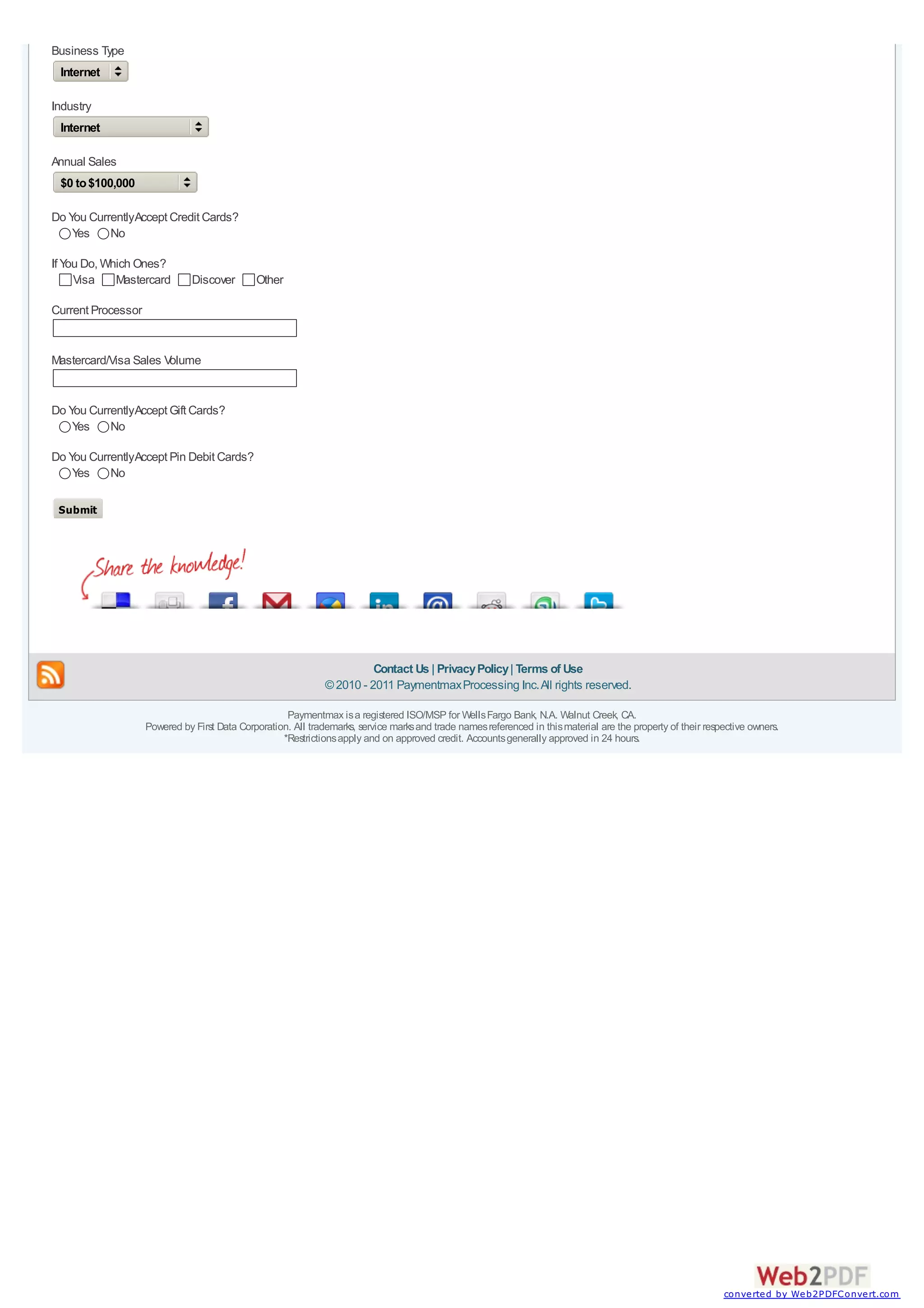 Business Type
 Internet

Industry
 Internet

Annual Sales
 $0 to $100,000

Do You CurrentlyAccept Credit Cards?
    Yes    No

If You Do, Which Ones?
     Visa    Mastercard        Discover       Other

Current Processor


Mastercard/Visa Sales Volume


Do You CurrentlyAccept Gift Cards?
    Yes    No

Do You CurrentlyAccept Pin Debit Cards?
    Yes    No

 Submit




                                                                         Contact Us | Privacy Policy | Terms of Use
                                                               © 2010 - 2011 Paymentmax Processing Inc. All rights reserved.

                                                     Paymentmax is a registered ISO/MSP for Wells Fargo Bank, N.A. Walnut Creek, CA.
                    Powered by First Data Corporation. All trademarks, service marks and trade names referenced in this material are the property of their respective owners.
                                                    *Restrictions apply and on approved credit. Accounts generally approved in 24 hours.




                                                                                                                                                               converted by Web2PDFConvert.com
 