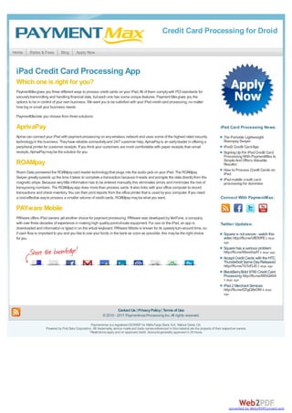 Credit Card Processing for Droid

Home      Rates & Fees         Blog        Apply Now



 iPad Credit Card Processing App
 Which one is right for you?
 PaymentMax gives you three different ways to process credit cards on your iPad. All of them comply with PCI standards for
 securely transmitting and handling financial data, but each one has some unique features. Payment Max gives you the
 options to be in control of your own business. We want you to be satisfied with your iPad credit card processing, no matter
 how big or small your business needs.

 PaymentMax lets you choose from three solutions:

 AprivaPay                                                                                                                                               iPad Card Processing News:

 Apriva can connect your iPad with payment processing on any wireless network and uses some of the highest rated security                                  The Portable Lightweight
 technology in the business. They have reliable connectivity and 24/7 customer help. AprivaPay is an early leader in offering a                            Roampay Swiper
 peripheral printer for customer receipts. If you think your customers are more comfortable with paper receipts than email                                 iPad2 Credit Card App
 receipts, AprivaPay may be the solution for you.                                                                                                          Signing Up For iPad Credit Card
                                                                                                                                                           Processing With PaymentMax Is
                                                                                                                                                           Simple And Offers Valuable
 ROAMpay                                                                                                                                                   Results!
                                                                                                                                                           How to Process Credit Cards on
 Roam Data pioneered the ROAMpay card reader technology that plugs into the audio jack on your iPad. The ROAMpay                                           iPad
 Swiper greatly speeds up the time it takes to complete a transaction because it reads and encrypts the data directly from the
                                                                                                                                                           iPad mobile credit card
 magnetic stripe. Because very little information has to be entered manually, this eliminates errors and minimizes the risk of                             processing for dummies
 transposing numbers. The ROAMpay app does more than process cards. It also links with your office computer to record
 transactions and check inventory. You can then print reports from the office printer that is used by your computer. If you need
 a cost-effective way to process a smaller volume of credit cards, ROAMpay may be what you want.                                                         Connect With PaymentMax:

 PAYware Mobile
 PAYware offers iPad owners yet another choice for payment processing. PAYware was developed by VeriFone, a company
 with over three decades of experience in making high quality point-of-sale equipment. For use on the iPad, an app is                                    Twitter Updates:
 downloaded and information is typed in on the virtual keyboard. PAYware Mobile is known for its speedy turn-around time, so
 if cash flow is important to you and you like to see your funds in the bank as soon as possible, this may be the right choice                             Square is not secure - watch this
 for you.                                                                                                                                                  video http://fb.me/UflDVlFE 2 days
                                                                                                                                                           ago
                                                                                                                                                           Square has a serious problem
                                                                                                                                                           http://fb.me/Wws0qvlY 2 days ago
                                                                                                                                                           Accept Credit Cards with the HTC
                                                                                                                                                           Thunderbolt Same Day Released
                                                                                                                                                           http://fb.me/TzTof3JE 2 days ago
                                                                                                                                                           BlackBerry Bold 9780 Credit Card
                                                                                                                                                           Processing http://fb.me/tf8hQ49A
                                                                                                                                                           3 days ago
                                                                                                                                                           iPad 2 Merchant Services
                                                                                                                                                           http://fb.me/QTgOAkOW 6 days
                                                                                                                                                           ago



                                                                         Contact Us | Privacy Policy | Terms of Use
                                                               © 2010 - 2011 Paymentmax Processing Inc. All rights reserved.

                                                     Paymentmax is a registered ISO/MSP for Wells Fargo Bank, N.A. Walnut Creek, CA.
                    Powered by First Data Corporation. All trademarks, service marks and trade names referenced in this material are the property of their respective owners.
                                                    *Restrictions apply and on approved credit. Accounts generally approved in 24 hours.




                                                                                                                                                               converted by Web2PDFConvert.com
 