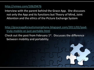 http://vimeo.com/10629476Interview with the parent behind the Grace App.  She discusses not only the App and its functions but Theory of Mind, Joint Attention and the ethics of the Picture Exchange Systemhttp://graceappforautismoniphone.blogspot.com/2011/02/ipad-truly-mobile-or-just-portable.htmlCheck out the post from February 1st.  Discusses the difference between mobility and portability.