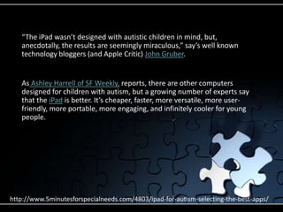 “The iPad wasn’t designed with autistic children in mind, but, anecdotally, the results are seemingly miraculous,” say’s well known technology bloggers (and Apple Critic) John Gruber.As Ashley Harrell of SF Weekly, reports, there are other computers designed for children with autism, but a growing number of experts say that the iPad is better. It’s cheaper, faster, more versatile, more user-friendly, more portable, more engaging, and infinitely cooler for young people.http://www.5minutesforspecialneeds.com/4803/ipad-for-autism-selecting-the-best-apps/