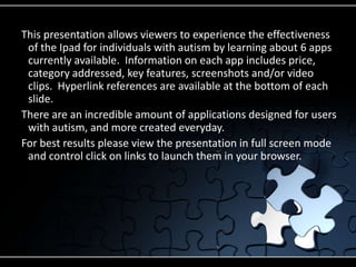 This presentation allows viewers to experience the effectiveness of the Ipad for individuals with autism by learning about 6 apps currently available.  Information on each app includes price, category addressed, key features, screenshots and/or video clips.  Hyperlink references are available at the bottom of each slide.There are an incredible amount of applications designed for users with autism, and more created everyday. For best results please view the presentation in full screen mode and control click on links to launch them in your browser.