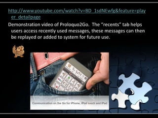 http://www.youtube.com/watch?v=BD_1sdNEwfg&feature=player_detailpageDemonstration video of Proloquo2Go.  The “recents” tab helps users access recently used messages, these messages can then be replayed or added to system for future use.