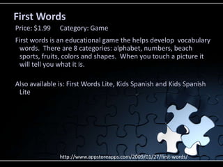 First WordsFirst words is an educational game the helps develop  vocabulary words.  There are 8 categories: alphabet, numbers, beach sports, fruits, colors and shapes.  When you touch a picture it will tell you what it is.  Also available is: First Words Lite, Kids Spanish and Kids Spanish LitePrice: $1.99	Category: Gamehttp://www.appstoreapps.com/2009/01/27/first-words/