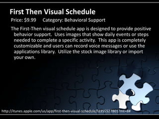 First Then Visual ScheduleThe First-Then visual schedule app is designed to provide positive behavior support.  Uses images that show daily events or steps needed to complete a specific activity.  This app is completely customizable and users can record voice messages or use the applications library.  Utilize the stock image library or import your own.Price: $9.99	Category: Behavioral Supporthttp://itunes.apple.com/us/app/first-then-visual-schedule/id355527801?mt=8#