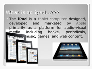 What is an ipad…??? The  iPad  is a  tablet computer  designed, developed and marketed by  Apple  primarily as a platform for audio-visual media including books, periodicals, movies, music, games, and web content. 