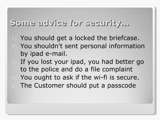 Some advice for security … You should get a locked the briefcase. You shouldn't sent personal information by ipad e-mail. If you lost your ipad, you had better go to the police and do a file complaint You ought to ask if the wi-fi is secure. The Customer should put a passcode 