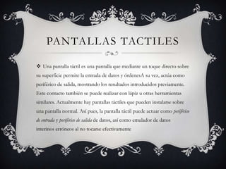 Pantallas tactilesUna pantalla táctil es una pantalla que mediante un toque directo sobre su superficie permite la entrada de datos y órdenesA su vez, actúa como periférico de salida, mostrando los resultados introducidos previamente. Este contacto también se puede realizar con lápiz u otras herramientas similares. Actualmente hay pantallas táctiles que pueden instalarse sobre una pantalla normal. Así pues, la pantalla táctil puede actuar como periférico de entrada y periférico de salida de datos, así como emulador de datos interinos erróneos al no tocarse efectivamente