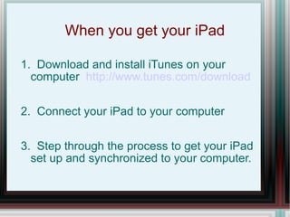 When you get your iPad 1.  Download and install iTunes on your computer  http://www.tunes.com/download 2.  Connect your iPad to your computer 3.  Step through the process to get your iPad set up and synchronized to your computer. 