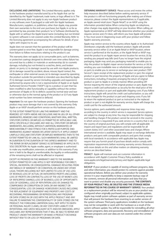 EXCLUSIONS AND LIMITATIONS This Limited Warranty applies only                 OBTAINING WARRANTY SERVICE Please access and review the online
to the hardware product manufactured by or for Apple that can be              help resources described below before seeking warranty service. If
identified by the “Apple” trademark, trade name, or logo affixed to it. The   the product is still not functioning properly after making use of these
Limited Warranty does not apply to any non-Apple hardware product             resources, please contact the Apple representatives or, if applicable,
or any software, even if packaged or sold with the Apple hardware.            an Apple owned retail store (“Apple Retail”) or an AASP using the
Manufacturers, suppliers, or publishers, other than Apple, may provide        information provided below. When contacting Apple via telephone,
their own warranties to the end user purchaser, but Apple, in so far as       other charges may apply depending on your location. When calling, an
permitted by law, provides their products “as is” Software distributed by
                                                 .                            Apple representative or AASP will help determine whether your product
Apple with or without the Apple brand name (including, but not limited        requires service and, if it does, will inform you how Apple will provide
to system software) is not covered under this Limited Warranty. Refer to      it. You must assist in diagnosing issues with your product and follow
the licensing agreement accompanying the software for details of your         Apple’s warranty processes.
rights with respect to its use.                                               Apple may restrict service to the country where Apple or its Authorized
Apple does not warrant that the operation of the product will be              Distributors originally sold the hardware product. Apple will provide
uninterrupted or error-free. Apple is not responsible for damage arising      warranty service either (i) at an Apple Retail or AASP location, where
from failure to follow instructions relating to the product’s use.            service is performed at the location, or the Apple Retail or AASP may
This warranty does not apply: (a) to consumable parts, such as batteries,     send the product to an Apple repair service location for service, (ii) by
or protective coatings designed to diminish over time unless failure has      sending you prepaid way bills (and if you no longer have the original
occurred due to a defect in materials or workmanship; (b) to cosmetic         packaging, Apple may send you packaging material) to enable you to
damage, including but not limited to scratches, dents, and broken             ship the product to Apple’s repair service location for service, or (iii) by
plastic on ports; (c) to damage caused by use with non-Apple products;        sending you user-installable new or refurbished replacement product
(d) to damage caused by accident, abuse, misuse, liquid contact, fire,        or parts to enable you to service or exchange your own product (“DIY
earthquake or other external causes; (e) to damage caused by operating        Service”). Upon receipt of the replacement product or part, the original
the product outside the permitted or intended uses described by Apple;        product or part becomes the property of Apple and you agree to follow
(f ) to damage caused by service (including upgrades and expansions)          instructions, including, if required, arranging the return of original
performed by anyone who is not a representative of Apple or an Apple          product or part to Apple in a timely manner. When providing DIY
Authorized Service Provider (“AASP”); (g) to a product or part that has       Service requiring the return of the original product or part, Apple may
been modified to alter functionality or capability without the written        require a credit card authorization as security for the retail price of the
permission of Apple; or (h) to defects caused by normal wear and tear         replacement product or part and applicable shipping costs. If you follow
or otherwise due to the normal aging of the product or (i) if any Apple       instructions, Apple will cancel the credit card authorization, so you will
serial number has been removed or defaced.                                    not be charged for the product or part and shipping costs. If you fail
                                                                              to return the replaced product or part as instructed or the replaced
Important: Do not open the hardware product. Opening the hardware             product or part is not eligible for warranty service, Apple will charge the
product may cause damage that is not covered by this warranty. Only           credit card for the authorized amount.
Apple or an AASP should perform service on this hardware product.
                                                                              Service options, parts availability and response times may vary
TO THE EXTENT PERMITTED BY LAW, THIS WARRANTY AND THE                         according to the country in which service is requested. Service options
REMEDIES SET FORTH ABOVE ARE EXCLUSIVE AND IN LIEU OF ALL OTHER               are subject to change at any time. You may be responsible for shipping
WARRANTIES, REMEDIES AND CONDITIONS, WHETHER ORAL, WRITTEN,                   and handling charges if the product cannot be serviced in the country
STATUTORY, EXPRESS OR IMPLIED. AS PERMITTED BY APPLICABLE LAW,                in which service is requested. If you seek service in a country that is not
APPLE SPECIFICALLY DISCLAIMS ANY AND ALL STATUTORY OR IMPLIED                 the country of original purchase, you will comply with all applicable
WARRANTIES, INCLUDING, WITHOUT LIMITATION, WARRANTIES OF                      import and export laws and regulations and be responsible for all
MERCHANTABILITY AND FITNESS FOR A PARTICULAR PURPOSE AND                      custom duties, V.A.T. and other associated taxes and charges. Where
WARRANTIES AGAINST HIDDEN OR LATENT DEFECTS. IF APPLE CANNOT                  international service is available, Apple may repair or exchange defective
LAWFULLY DISCLAIM STATUTORY OR IMPLIED WARRANTIES THEN TO THE                 products and parts with comparable products and parts that comply
EXTENT PERMITTED BY LAW, ALL SUCH WARRANTIES SHALL BE LIMITED                 with local standards. In accordance with applicable law, Apple may
IN DURATION TO THE DURATION OF THE EXPRESS WARRANTY AND TO                    require that you furnish proof of purchase details and/or comply with
THE REPAIR OR REPLACEMENT SERVICE AS DETERMINED BY APPLE IN ITS               registration requirements before receiving warranty service. Resources
SOLE DISCRETION. No Apple reseller, agent, or employee is authorized          with more details on this and other matters on obtaining warranty
to make any modification, extension, or addition to this warranty. If any     service are described below.
term is held to be illegal or unenforceable, the legality or enforceability
of the remaining terms shall not be affected or impaired.                     PRIVACY Apple will maintain and use customer information in
                                                                              accordance with Apple’s Customer Privacy Policy available at
EXCEPT AS PROVIDED IN THIS WARRANTY AND TO THE MAXIMUM                        www.apple.com/legal/warranty/privacy and Apple’s applicable legal
EXTENT PERMITTED BY LAW, APPLE IS NOT RESPONSIBLE FOR DIRECT,                 obligations.
SPECIAL, INCIDENTAL OR CONSEQUENTIAL DAMAGES RESULTING FROM
ANY BREACH OF WARRANTY OR CONDITION, OR UNDER ANY OTHER                       BACKUP If your product is capable of storing software programs, data
LEGAL THEORY, INCLUDING BUT NOT LIMITED TO LOSS OF USE; LOSS                  and other information, you should protect its contents against possible
OF REVENUE; LOSS OF ACTUAL OR ANTICIPATED PROFITS (INCLUDING                  operational failures. Before you deliver your product for warranty
LOSS OF PROFITS ON CONTRACTS); LOSS OF THE USE OF MONEY; LOSS                 service it is your responsibility to keep a separate backup copy of
OF ANTICIPATED SAVINGS; LOSS OF BUSINESS; LOSS OF OPPORTUNITY;                the contents, remove all personal information and data that you
LOSS OF GOODWILL; LOSS OF REPUTATION; LOSS OF, DAMAGE TO,                     want to protect and disable any security passwords. THE CONTENTS
COMPROMISE OR CORRUPTION OF DATA; OR ANY INDIRECT OR                          OF YOUR PRODUCT WILL BE DELETED AND THE STORAGE MEDIA
CONSEQUENTIAL LOSS OR DAMAGE HOWSOEVER CAUSED INCLUDING                       REFORMATTED IN THE COURSE OF WARRANTY SERVICE. Your product
THE REPLACEMENT OF EQUIPMENT AND PROPERTY, ANY COSTS OF                       or a replacement product will be returned to you as your product was
RECOVERING, PROGRAMMING OR REPRODUCING ANY PROGRAM                            configured when originally purchased, subject to applicable updates.
OR DATA STORED IN OR USED WITH THE APPLE PRODUCT AND ANY                      Apple may install system software updates as part of warranty service
FAILURE TO MAINTAIN THE CONFIDENTIALITY OF DATA STORED ON THE                 that will prevent the hardware from reverting to an earlier version of
PRODUCT. THE FOREGOING LIMITATION SHALL NOT APPLY TO DEATH                    the system software. Third party applications installed on the hardware
OR PERSONAL INJURY CLAIMS, OR ANY STATUTORY LIABILITY FOR                     may not be compatible or work with the hardware as a result of the
INTENTIONAL AND GROSS NEGLIGENT ACTS AND/OR OMISSIONS. APPLE                  system software update. You will be responsible for reinstalling all other
DISCLAIMS ANY REPRESENTATION THAT IT WILL BE ABLE TO REPAIR ANY               software programs, data and passwords. Recovery and reinstallation of
PRODUCT UNDER THIS WARRANTY OR MAKE A PRODUCT EXCHANGE                        software programs and user data are not covered under this Limited
WITHOUT RISK TO OR LOSS OF PROGRAMS OR DATA.                                  Warranty.




6
 