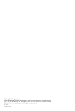 © 2010 Apple Inc. All rights reserved.
Apple, the Apple logo, and iTunes are trademarks of Apple Inc., registered in the U.S. and other countries.
iPad is a trademark of Apple Inc. The Bluetooth® word mark and logos are registered trademarks owned by
Bluetooth SIG, Inc. and any use of such marks by Apple Inc. is under license.
034-5320-A
Printed in XXXX
 