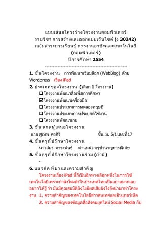 แบบเสนอโครงร่ า งโครงงานคอมพิ ว เตอร์
   รายวิ ช า การสร้ า งและออกแบบเว็ บ ไซต์ (ง 30242)
   กลุ ่ ม สาระการเรี ย นรู ้ การงานอาชี พ และเทคโนโลยี
                            (คอมพิ ว เตอร์ )
                          ปี ก ารศึ ก ษา 2554
          ----------------------------------------------------
1. ชื ่ อ โครงงาน      การพัฒนาเว็บบล็อก (WebBlog) ด้วย
Wordpress เรื่อง iPad
2. ประเภทของโครงงาน (เลือก 1 โครงงาน)
      โครงงานพัฒนาสื่อเพื่อการศึกษา
      โครงงานพัฒนาเครื่องมือ
       โครงงานประเภทการทดลองทฤษฎี
       โครงงานประเภทการประยุกต์ใช้งาน
      โครงงานพัฒนาเกม
3. ชื ่ อ สกุ ล ผู ้ เ สนอโครงงาน
นาย สุเทพ ศรศิริ                              ชั้น ม. 5/1 เลขที่ 17
4. ชื ่ อ ครู ท ี ่ ป รึ ก ษาโครงงาน
      นางสมร ตาระพันธ์           ตำาแหน่ง ครูชำานาญการพิเศษ
5. ชื ่ อ ครู ท ี ่ ป รึ ก ษาโครงงานร่ ว ม (ถ้ า มี )
      -
6. แนวคิ ด ที ่ ม า และความสำ า คั ญ
      โครงงานเรื่อง iPad นี้ก็เป็นอีกทางเลือกหนึ่งในการใช้
เทคโนโลยีเพราะกำาลังโด่งดังในประเทศไทยเป็นอย่างมากเลย
อยากให้รู้ ว่า มันมีคุณสมบัติยังไงมีผลเสียยังไงจึงนำามาทำาโครง
งาน 1. ความสำาคัญของเทคโนโลยีสารสนเทศและอินเทอร์เน็ต
      2. ความสำาคัญของข้อมูลสื่อสังคมยุคใหม่ Social Media กับ
 