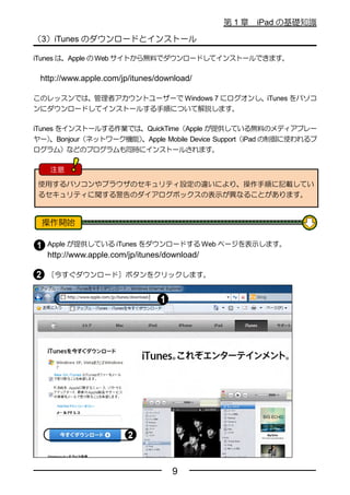 第1章   iPad の基礎知識

（3）iTunes のダウンロードとインストール

iTunes は、Apple の Web サイトから無料でダウンロードしてインストールできます。

 http://www.apple.com/jp/itunes/download/

このレッスンでは、管理者アカウントユーザーで Windows 7 にログオンし、iTunes をパソコ
ンにダウンロードしてインストールする手順について解説します。

iTunes をインストールする作業では、QuickTime（Apple が提供している無料のメディアプレー
ヤー）                   、Apple Mobile Device Support（iPad の制御に使われるプ
     、Bonjour（ネットワーク機能）
ログラム）などのプログラムも同時にインストールされます。

   注意

 使用するパソコンやブラウザのセキュリティ設定の違いにより、操作手順に記載してい
 るセキュリティに関する警告のダイアログボックスの表示が異なることがあります。




   Apple が提供している iTunes をダウンロードする Web ページを表示します。
   http://www.apple.com/jp/itunes/download/

   ［今すぐダウンロード］ボタンをクリックします。




                                   9
 