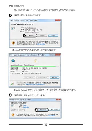 iPad を楽しもう
  ［ファイルのダウンロード-セキュリティの警告］ダイアログボックスが表示されます。

  ［実行］ボタンをクリックします。




  iTunes のプログラムのダウンロードが開始されます。




  ［Internet Explorer-セキュリティの警告］ダイアログボックスが表示されます。

  ［実行する］ボタンをクリックします。




                        10
 