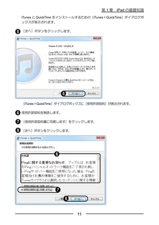 第1章    iPad の基礎知識
iTunes と QuickTime をインストールするための［iTunes＋QuickTime］ダイアログボ
ックスが表示されます。

［次へ］ボタンをクリックします。




［iTunes＋QuickTime］ダイアログボックスに［使用許諾契約］が表示されます。

使用許諾契約を熟読します。

［使用許諾契約書に同意します］をクリックします。

［次へ］ボタンをクリックします。




                         11
 