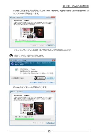 第1章     iPad の基礎知識
iTunes に関連するプログラム（QuickTime、Bonjour、Apple Mobile Device Support）の
インストールが開始されます。




［ユーザーアカウント制御］ダイアログボックスが表示されます。

［はい］ボタンをクリックします。




iTunes のインストールが開始されます。




                             13
 
