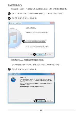 iPad を楽しもう
  iTunes のインストールが完了したことを知らせるメッセージが表示されます。

  ［インストールが終了したら iTunes を開く。］にチェックを付けます。

  ［終了］ボタンをクリックします。




  引き続き iTunes の初期設定が開始されます。

  ［iTunes 設定アシスタント］ダイアログボックスが表示されます。

  ［次へ］ボタンをクリックします。




                       14
 