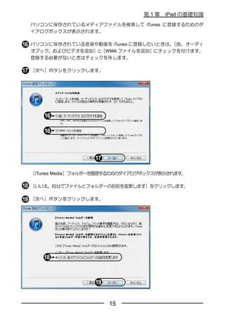 第1章   iPad の基礎知識
パソコンに保存されているメディアファイルを検索して iTunes に登録するためのダ
イアログボックスが表示されます。

パソコンに保存されている音楽や動画を iTunes に登録したいときは、［曲、オーディ
オブック、およびビデオを追加］と［WMA ファイルを追加］にチェックを付けます。
登録する必要がないときはチェックを外します。

［次へ］ボタンをクリックします。




［iTunes Media］フォルダーを整理するためのダイアログボックスが表示されます。

［いいえ、自分でファイルとフォルダーの名前を変更します］をクリックします。

［次へ］ボタンをクリックします。




                      15
 