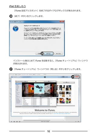 iPad を楽しもう
  ［iTunes 設定アシスタント］を終了するダイアログボックスが表示されます。

  ［終了］ボタンをクリックします。




  インストール後はじめて iTunes を起動すると、
                           ［iTunes チュートリアル］ウィンドウ
  が表示されます。

  ［iTunes チュートリアル］ウィンドウの［閉じる］ボタンをクリックします。




                      16
 