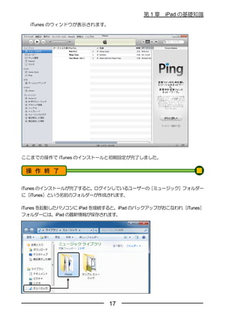 第1章    iPad の基礎知識
  iTunes のウィンドウが表示されます。




ここまでの操作で iTunes のインストールと初期設定が完了しました。


 操 作 終 了

iTunes のインストールが完了すると、ログインしているユーザーの［ミュージック］フォルダー
に［iTunes］という名前のフォルダーが作成されます。

iTunes を起動したパソコンに iPad を接続すると、iPad のバックアップがおこなわれ［iTunes］
フォルダーには、iPad の最新情報が保存されます。




                          17
 
