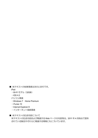 ■ 本テキストの執筆環境は次のとおりです。
 iPad
 ・Wi-Fi モデル（32GB）
 ・iOS 4.2
 パソコン環境
 ・Windows 7 Home Premium
 ・iTunes 10
 ・Internet Explorer 8
 ・インターネット接続環境

■ 本テキストの記述内容について
 本テキストの記述内容および関連する Web ページの内容等は、2011 年 4 月時点で提供
 されている製品やそれらに関連する情報にもとづいています。
 