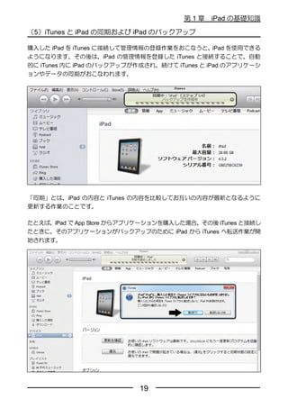 第1章    iPad の基礎知識

（5）iTunes と iPad の同期および iPad のバックアップ

購入した iPad を iTunes に接続して管理情報の登録作業をおこなうと、      iPad を使用できる
ようになります。その後は、iPad の管理情報を登録した iTunes と接続することで、自動
的に iTunes 内に iPad のバックアップが作成され、続けて iTunes と iPad のアプリケーシ
ョンやデータの同期がおこなわれます。




「同期」とは、iPad の内容と iTunes の内容を比較してお互いの内容が最新となるように
更新する作業のことです。

たとえば、iPad で App Store からアプリケーションを購入した場合、その後 iTunes と接続し
たときに、そのアプリケーションがバックアップのために iPad から iTunes へ転送作業が開
始されます。




                           19
 