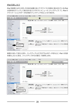 iPad を楽しもう
iPad を修理に出すときや、そのほか必要に応じて［デバイス］の項目に表示されている iPad
の名称を右クリックして表示されるコンテキストメニューの［バックアップ］で、iPad の
アプリケーションやデータを手動でバックアップすることもできます。




修理から戻ってきたときや、バックアップしたプログラムやデータをもとに iPad の内容
を復元したいときは、［バックアップからの復元］を使用します。




                      20
 