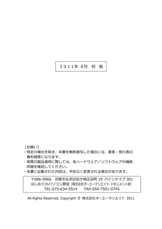 ２０１１年 ６月 初 版




［お願い］
・特定の場合を除き、本書を無断複写した場合には、著者・発行者の
 権利侵害になります。
・実際の製品適用に際しては、各ハードウェア／ソフトウェアの機能
 詳細を確認してください。
・本書に記載された内容は、予告なく変更される場合があります。

  〒606-0966 京都市左京区松ケ崎正田町 19 パインケイプ 301
  はじめてのパソコン教室（株式会社オーエークリエイト ドキュメント室）
        TEL:075-634-5514 FAX:050-7501-0745

                                C
 All Rights Reserved, Copyright ○ 株式会社オーエークリエイト 2011
 