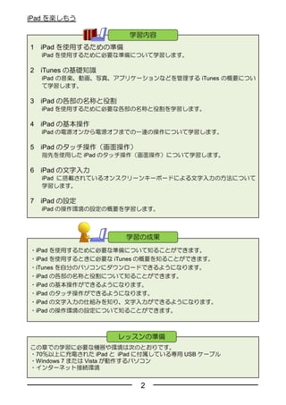 iPad を楽しもう

                      学習内容
1   iPad を使用するための準備
    iPad を使用するために必要な準備について学習します。

2   iTunes の基礎知識
    iPad の音楽、動画、写真、アプリケーションなどを管理する iTunes の概要につい
    て学習します。

3 iPad の各部の名称と役割
    iPad を使用するために必要な各部の名称と役割を学習します。

4 iPad の基本操作
    iPad の電源オンから電源オフまでの一連の操作について学習します。

5 iPad のタッチ操作（画面操作）
    指先を使用した iPad のタッチ操作（画面操作）について学習します。

6 iPad の文字入力
    iPad に搭載されているオンスクリーンキーボードによる文字入力の方法について
    学習します。

7 iPad の設定
    iPad の操作環境の設定の概要を学習します。



                      学習の成果
・iPad を使用するために必要な準備について知ることができます。
・iPad を使用するときに必要な iTunes の概要を知ることができます。
・iTunes を自分のパソコンにダウンロードできるようになります。
・iPad の各部の名称と役割について知ることができます。
・iPad の基本操作ができるようになります。
・iPad のタッチ操作ができるようになります。
・iPad の文字入力の仕組みを知り、文字入力ができるようになります。
・iPad の操作環境の設定について知ることができます。



                   レッスンの準備
この章での学習に必要な機器や環境は次のとおりです。
・70％以上に充電された iPad と iPad に付属している専用 USB ケーブル
・Windows 7 または Vista が動作するパソコン
・インターネット接続環境


                        2
 