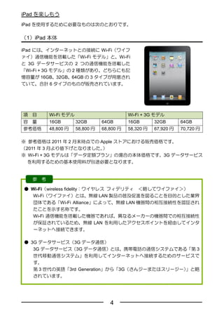 iPad を楽しもう
iPad を使用するために必要なものは次のとおりです。

（1）iPad 本体

iPad には、インターネットとの接続に Wi-Fi（ワイフ
ァイ）通信機能を搭載した「Wi-Fi モデル」と、Wi-Fi
と 3G データサービスの 2 つの通信機能を搭載した
「Wi-Fi + 3G モデル」の 2 種類があり、どちらにも記
憶容量が 16GB、32GB、64GB の 3 タイプが用意され
ていて、合計 6 タイプのものが販売されています。




項   目       Wi-Fi モデル                         Wi-Fi + 3G モデル
容   量       16GB        32GB       64GB       16GB       32GB       64GB
参考価格        48,800 円    58,800 円   68,800 円   58,320 円   67,920 円   70,720 円

※ 参考価格は 2011 年 2 月末時点での Apple ストアにおける販売価格です。
（2011 年 3 月より値下げとなりました。  ）
※ Wi-Fi + 3G モデルは「データ定額プラン」の場合の本体価格です。3G データサービス
  を利用するための基本使用料が別途必要となります。


    参   考

● Wi-Fi（wireless fidelity：ワイヤレス フィデリティ ＜略してワイファイ＞）
   Wi-Fi（ワイファイ）とは、無線 LAN 製品の普及促進を図ることを目的とした業界
   団体である「Wi-Fi Alliance」によって、無線 LAN 機器間の相互接続性を認証され
   たことを示す名称です。
   Wi-Fi 通信機能を搭載した機器であれば、異なるメーカーの機器間での相互接続性
   が保証されているため、無線 LAN を利用したアクセスポイントを経由してインタ
   ーネットへ接続できます。

● 3G データサービス（3G データ通信）
   3G データサービス（3G データ通信）とは、携帯電話の通信システムである「第 3
   世代移動通信システム」を利用してインターネットへ接続するためのサービスで
   す。
   第 3 世代の英語「3rd Generation」から「3G（さんジーまたはスリージー）」と略
   されています。




                                      4
 