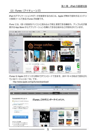 第1章    iPad の基礎知識

（2）iTunes（アイチューンズ）

iPad のアプリケーションやデータを管理するためには、Apple が無料で提供するコンテン
ツ管理ツールである iTunes が必要です。

iTune には、CD の音楽をパソコンに読み込んで再生.管理できる機能や、アップル社が運
営する App Store からアプリケーションを購入できる仕組みなどが提供されています。




iTunes は Apple のサイトから無料でダウンロードできます。2011 年 4 月時点で提供され
ているバージョンは「10」です。
    http://www.apple.com/jp/itunes/download/




                         5
 