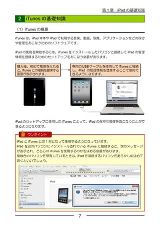 第1章    iPad の基礎知識

 2   iTunes の基礎知識

（1）iTunes の概要

iTunes は、iPad 本体や iPad で利用する音楽、動画、写真、アプリケーションなどの保守
や管理をおこなうためのソフトウェアです。

iPad の使用を開始するには、iTunes をインストールしたパソコンと接続して iPad の管理
情報を登録するためのセットアップをおこなう必要があります。

購入後、初めて電源を入れる         専用の USB ケーブルを使用して iTunes と接続
と、iTunes との接続を要求する    し、iPad の管理情報を登録することで使用で
画面が表示されます。            きるようになります。




iPad のセットアップに使用した iTunes によって、iPad の保守や管理をおこなうことがで
きるようになります。

     ワンポイント

iPad と iTunes とは 1 対となって使用するようになっています。
iPad を別のパソコンにインストールされている iTunes に接続すると、次のメッセージ
が表示され、どちらの iTunes を使用するのかを決める必要があります。
複数台のパソコンを所有しているときは、         iPad を接続するパソコンをあらかじめ決めて
おくといいでしょう。




                         7
 