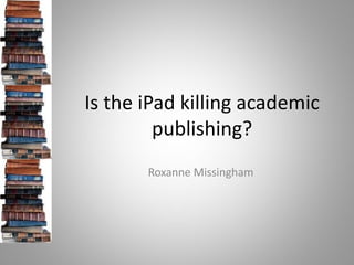 Is the iPad killing academic
         publishing?
       Roxanne Missingham
 