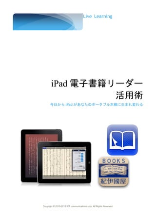 Live Learning




       iPad 電子書籍リーダー
                 活用術
      今日から iPad があなたのポータブル本棚に生まれ変わる




Copyright © 2010-2012 ICT communications corp. All Rights Reserved.
 