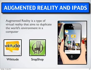 AUGMENTED REALITY AND IPADS

         Augmented Reality is a type of
         virtual reality that aims to duplicate
         the world's environment in a
         computer




           Wikitude           SnapShop

Sunday, 15 July 2012                              27
 