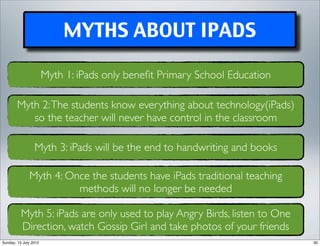 MYTHS ABOUT IPADS

                       Myth 1: iPads only beneﬁt Primary School Education

        Myth 2: The students know everything about technology(iPads)
           so the teacher will never have control in the classroom

                 Myth 3: iPads will be the end to handwriting and books

              Myth 4: Once the students have iPads traditional teaching
                        methods will no longer be needed

          Myth 5: iPads are only used to play Angry Birds, listen to One
          Direction, watch Gossip Girl and take photos of your friends
Sunday, 15 July 2012                                                        30
 