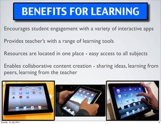 BENEFITS FOR LEARNING
   Encourages student engagement with a variety of interactive apps

   Provides teacher’s with a range of learning tools

   Resources are located in one place - easy access to all subjects

   Enables collaborative content creation - sharing ideas, learning from
   peers, learning from the teacher




Sunday, 15 July 2012                                                       4
 