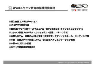 9 iPadスタッフ教育の弊社提供業務                           Biz Produce



 導入支援コンサルテーション
 iOSアプリ開発支援
 既存コンテンツ(紙ベースマニュアル・DVD動画など)のデジタルコンテンツ化
 スタッフ教育プログラム・カリキュラム・動画コンテンツ作成
 本部システム・店舗iPad導入支援／初期設定・アプリインストール・キッティング等
 本部・店舗スタッフ向けシステム・iPad導入オリエンテーション教育
 本部ヘルプデスク代行
 スタッフ研修進捗管理代行




                         Copyright © 2012 Biz Produce LLC. All Rights Reserved.
 