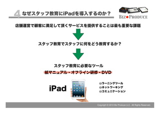 4 なぜスタッフ教育にiPadを導入するのか？                   Biz Produce

店舗運営で顧客に満足して頂くサービスを提供することは最も重要な課題



      スタッフ教育でスタッフに何をどう教育するか？




          スタッフ教育に必要なツール
       紙マニュアル・オフライン研修・DVD

                         ラーニングツール

        iPad             ネットワーキング
                         コミュニケーション




                     Copyright © 2012 Biz Produce LLC. All Rights Reserved.
 