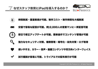 7 なぜスタッフ教育にiPadを導入するのか？                    Biz Produce


   時間削減・重量削減が可能、制作コスト・制作時間を大幅削減


   安価で容易な配信が可能、例)2,000人の営業マンに一斉配信可能


   即日で修正アップデートが可能、簡単操作でコンテンツ管理が可能


   強力なセキュリティ対策、権限管理・暗号化・紛失対策・ログ取得


   使いやすさ、カラー・音声・動画コンテンツや双方向インターフェイス


   試行錯誤が容易に可能、トライアルでの配布実行が可能

                      Copyright © 2012 Biz Produce LLC. All Rights Reserved.
 