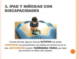 3. IPAD Y NIÑOS/AS CON
DISCAPACIDADES




    A través del Ipad, algunos niños/as AUTISTAS han podido
 comunicar sus pensamientos a los adultos por primera vez en su
vida, aprendiendo también habilidades vitales que hasta
              ese momento no habían sido capaces.
                                                                  5
 