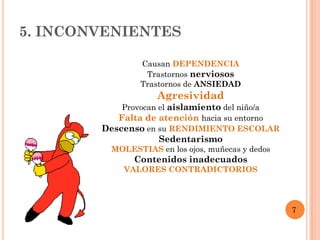 5. INCONVENIENTES

                Causan DEPENDENCIA
                 Trastornos nerviosos
                Trastornos de ANSIEDAD
                     Agresividad
            Provocan el aislamiento del niño/a
           Falta de atención hacia su entorno
        Descenso en su RENDIMIENTO ESCOLAR
                     Sedentarismo
          MOLESTIAS en los ojos, muñecas y dedos
               Contenidos inadecuados
             VALORES CONTRADICTORIOS




                                                   7
 