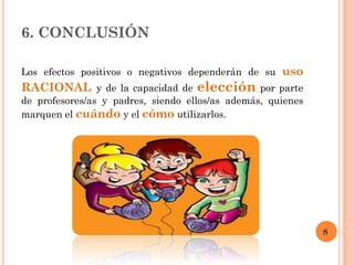 6. CONCLUSIÓN

Los efectos positivos o negativos dependerán de su uso
RACIONAL y de la capacidad de elección por parte
de profesores/as y padres, siendo ellos/as además, quienes
marquen el cuándo y el cómo utilizarlos.




                                                             8
 