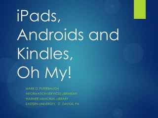 iPads, Androids
and Kindles,
Oh My!
 MARK D. PUTERBAUGH
 INFORMATION SERVICES LIBRARIAN
 WARNER MEMORIAL LIBRARY
 EASTERN UNIVERSITY, ST. DAVIDS, PA
 