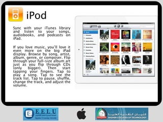 iPod
Sync with your iTunes library
and listen to your songs,
audiobooks, and podcasts on
iPad.

If you love music, you’ll love it
even more on the big iPad
display. Browse by song, artist,
album, genre, or composer. Flip
through your full-size album art
just as you flip through CDs
(only    bigger).    Then   start
tapping your fingers. Tap to
play a song. Tap to see the
track list. Tap to pause, shuffle,
change the track, and adjust the
volume.
 