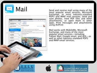 Mail   Send and receive mail using many of the
       most popular email services, Microsoft
       Exchange, or most industry-standard
       POP3 and IMAP mail services. Send and
       save photos. View PDF files and other
       attachments, or open them in other
       apps. Print messages and attachments
       using AirPrint

       Mail works with MobileMe, Microsoft
       Exchange, and many of the most
       popular email services—including
       Yahoo! Mail, Google email, and AOL—as
       well as other industry-standard POP3
       and IMAP email services.
 