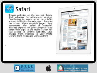 Safari
    Browse websites on the Internet. Rotate
    iPad sideways for widescreen viewing.
    Double-tap to zoom in or out—Safari
    automatically fits the webpage column to
    the screen. Open multiple pages. Sync
    bookmarks with Safari or Microsoft
    Internet Explorer on your computer. Add
    Safari web clips to the Home screen for
    fast access to favorite websites. Save
    images from websites to your Photo
    Library. Print webpages using AirPrint



.
 
